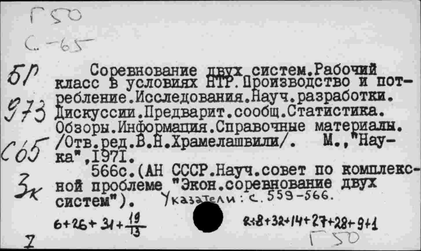 ﻿Соревнование двух., сие тем. Рабочий класс в условиях НтР. Производство и потребление. Исследования.Науч. разработки • Дискуссии.Предварит.сообщ.С татистика. Обзоры.Информация.Справочные материалы. /Отв.ред.В.Н.Храмелашвили/.	М.,"Нау-
ка*, 1971.
566с.(АН СССР.Науч.совет по комплекс ной проблеме "Экон.соревнование двух СИСТем").	•• с. 559-5£>6.
Гьт)